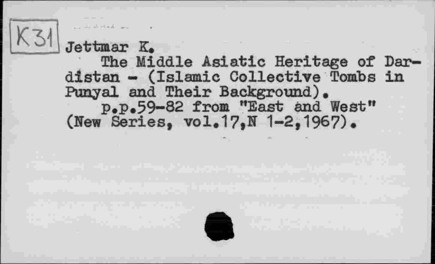 ﻿КЗ!
Jettmar К.
The Middle Asiatic Heritage of Dar-distan - (Islamic Collective Tombs in Puny al and Their Background) •
P.P.59-82 from "East and West" (Hew Series, vol.17,N 1-2,1967).